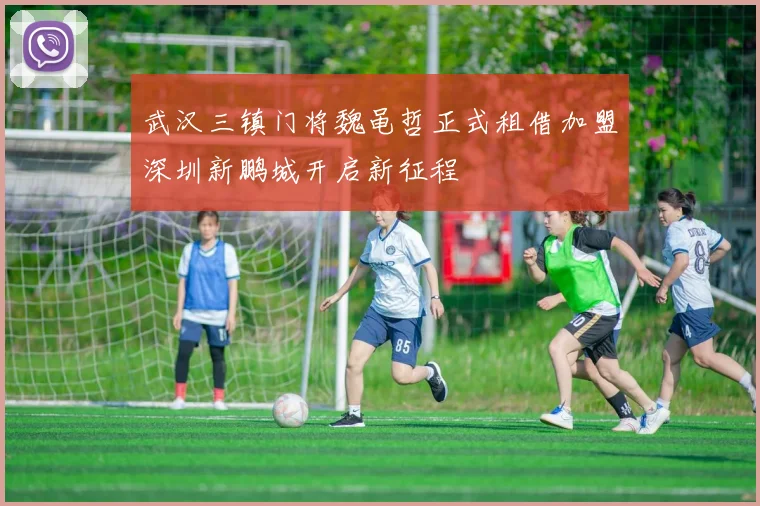 武汉三镇门将魏黾哲正式租借加盟深圳新鹏城开启新征程