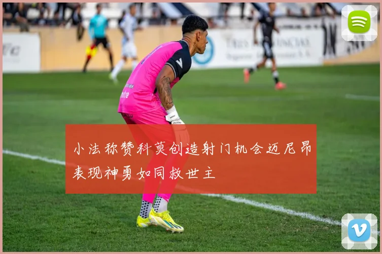 小法称赞科莫创造射门机会迈尼昂表现神勇如同救世主