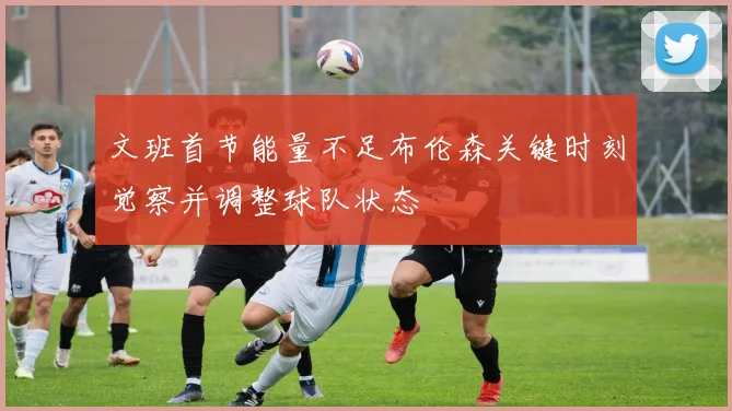 文班首节能量不足布伦森关键时刻觉察并调整球队状态
