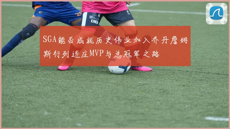 SGA能否成就历史伟业加入乔丹詹姆斯行列连庄MVP与总冠军之路