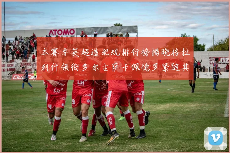 本赛季英超造犯规排行榜揭晓格拉利什领衔多尔古萨卡佩德罗紧随其后