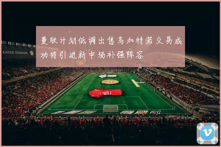 曼联计划低调出售乌加特若交易成功将引进新中场补强阵容