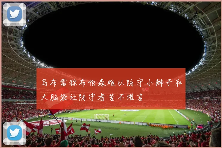 乌布雷称布伦森难以防守小辫子和大脑袋让防守者苦不堪言