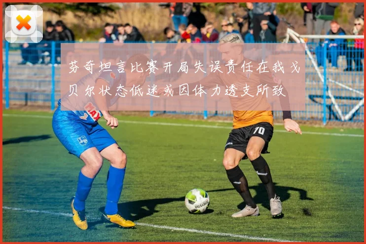 芬奇坦言比赛开局失误责任在我戈贝尔状态低迷或因体力透支所致
