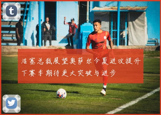 活塞总裁展望奥萨尔今夏进攻提升下赛季期待更大突破与进步