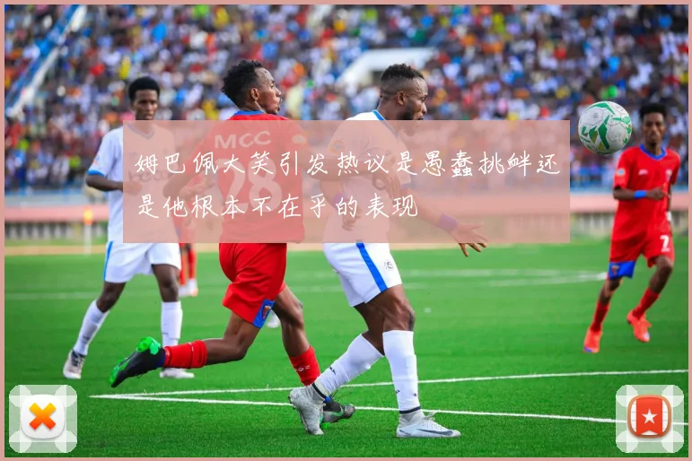 姆巴佩大笑引发热议是愚蠢挑衅还是他根本不在乎的表现