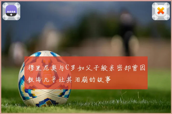 穆里尼奥与C罗如父子般亲密却曾因教诲几乎让其泪崩的故事
