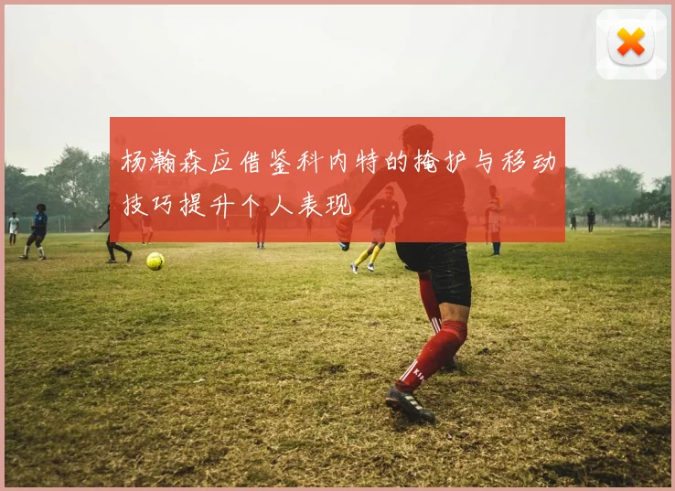 杨瀚森应借鉴科内特的掩护与移动技巧提升个人表现