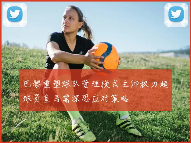 巴黎重塑球队管理模式主帅权力超球员皇马需深思应对策略