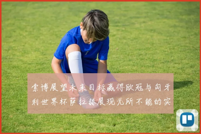 索博展望未来目标赢得欧冠与匈牙利世界杯萨拉赫展现无所不能的实力