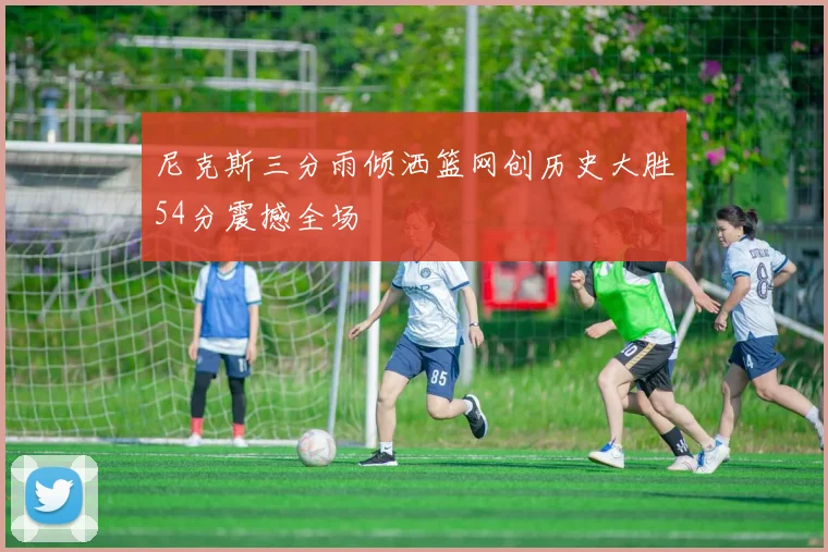 尼克斯三分雨倾洒篮网创历史大胜54分震撼全场