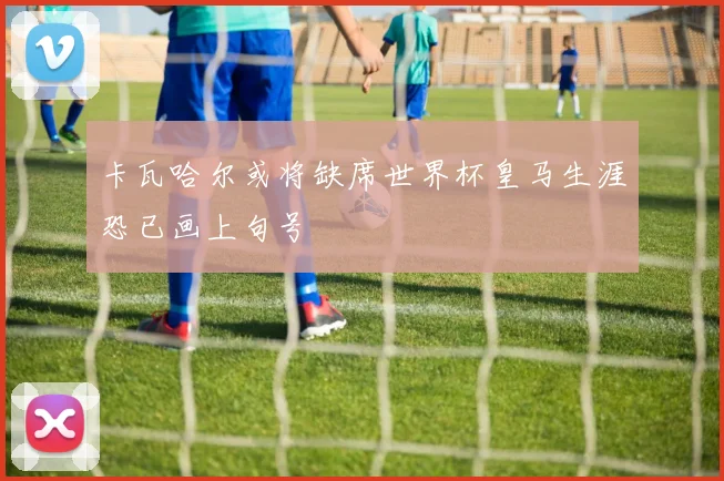 卡瓦哈尔或将缺席世界杯皇马生涯恐已画上句号
