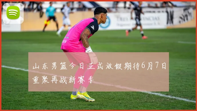 山东男篮今日正式放假期待6月7日重聚再战新赛季