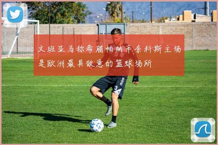文班亚马称希腊帕纳辛奈科斯主场是欧洲最具敌意的篮球场所
