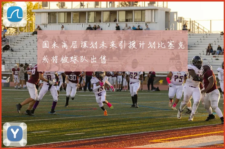 国米高层谋划未来引援计划比塞克或将被球队出售
