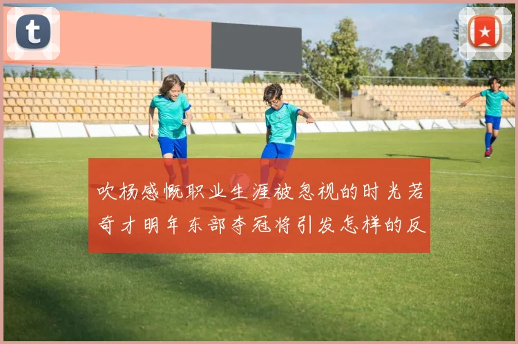 吹杨感慨职业生涯被忽视的时光若奇才明年东部夺冠将引发怎样的反响