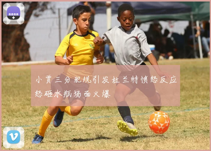 小贾三分犯规引发杜兰特愤怒反应怒砸水瓶场面火爆